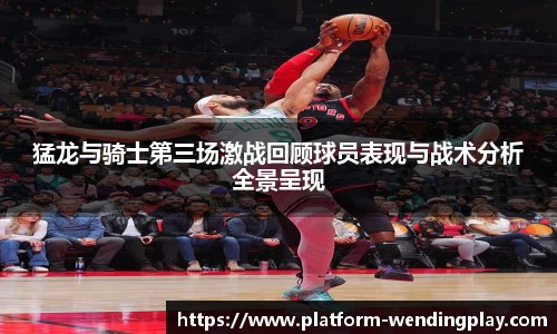 猛龙与骑士第三场激战回顾球员表现与战术分析全景呈现