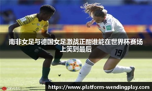 南非女足与德国女足激战正酣谁能在世界杯赛场上笑到最后