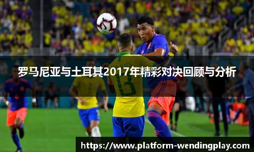 罗马尼亚与土耳其2017年精彩对决回顾与分析