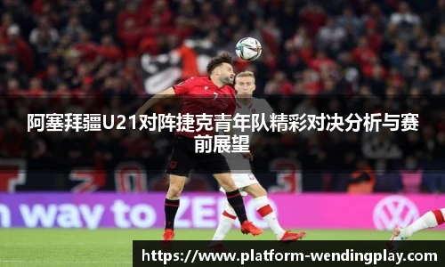 阿塞拜疆U21对阵捷克青年队精彩对决分析与赛前展望